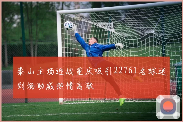 泰山主场迎战重庆吸引22761名球迷到场助威热情高涨