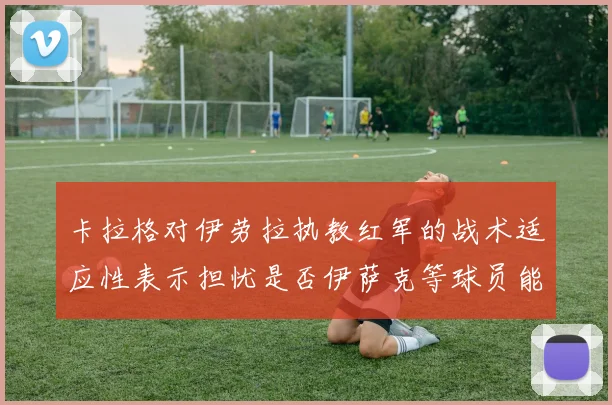 卡拉格对伊劳拉执教红军的战术适应性表示担忧是否伊萨克等球员能融入