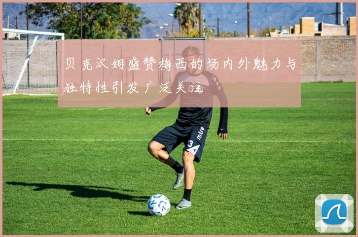 贝克汉姆盛赞梅西的场内外魅力与独特性引发广泛关注