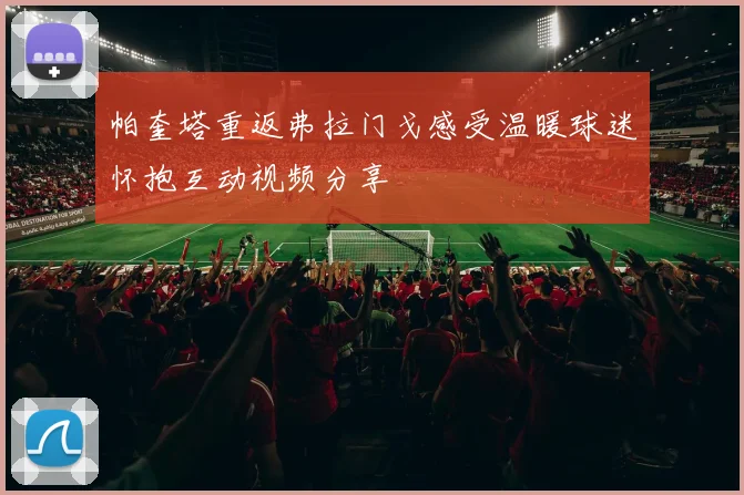帕奎塔重返弗拉门戈感受温暖球迷怀抱互动视频分享