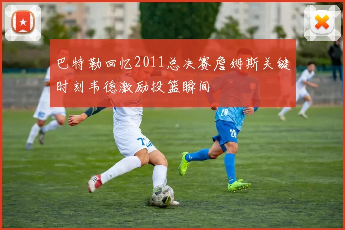 巴特勒回忆2011总决赛詹姆斯关键时刻韦德激励投篮瞬间