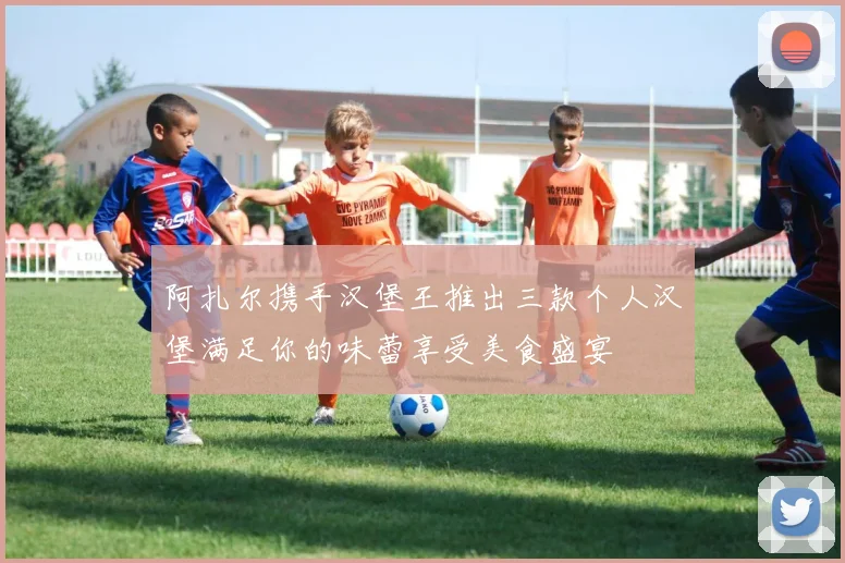 阿扎尔携手汉堡王推出三款个人汉堡满足你的味蕾享受美食盛宴