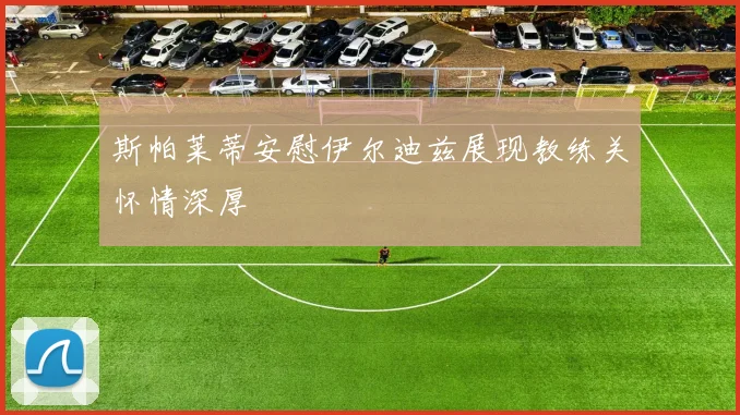 斯帕莱蒂安慰伊尔迪兹展现教练关怀情深厚