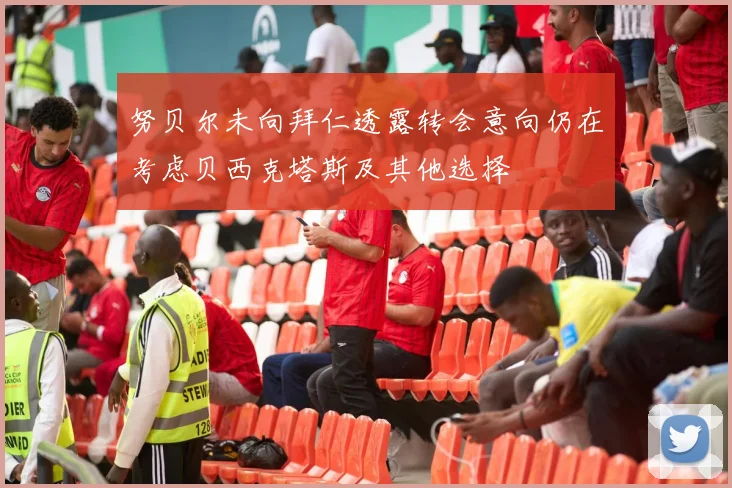 努贝尔未向拜仁透露转会意向仍在考虑贝西克塔斯及其他选择