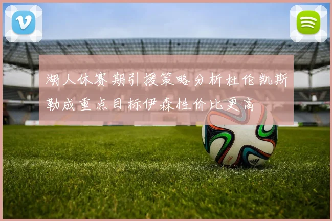 湖人休赛期引援策略分析杜伦凯斯勒成重点目标伊森性价比更高