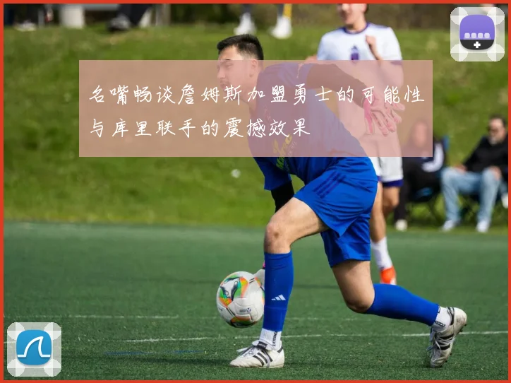 名嘴畅谈詹姆斯加盟勇士的可能性与库里联手的震撼效果