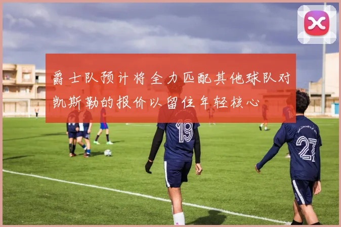 爵士队预计将全力匹配其他球队对凯斯勒的报价以留住年轻核心