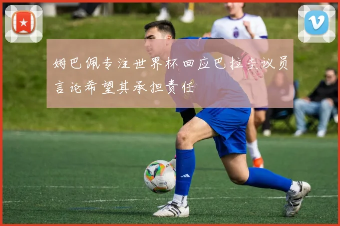 姆巴佩专注世界杯回应巴拉圭议员言论希望其承担责任