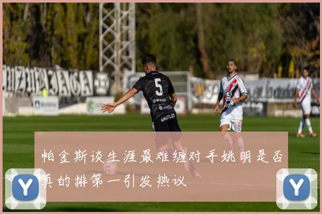 帕金斯谈生涯最难缠对手姚明是否真的排第一引发热议