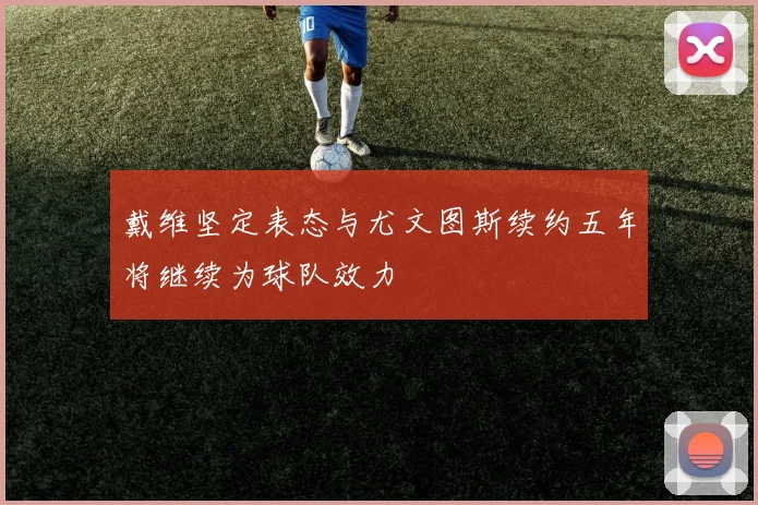 戴维坚定表态与尤文图斯续约五年将继续为球队效力