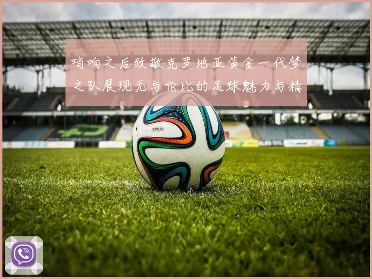 哨响之后致敬克罗地亚黄金一代梦之队展现无与伦比的足球魅力与精神