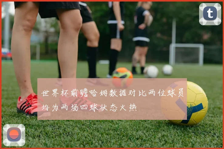 世界杯前瞻哈姆数据对比两位球员均为两场四球状态火热