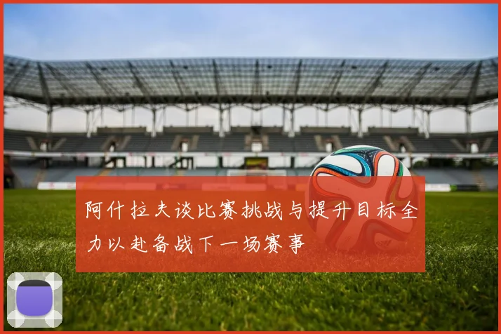 阿什拉夫谈比赛挑战与提升目标全力以赴备战下一场赛事