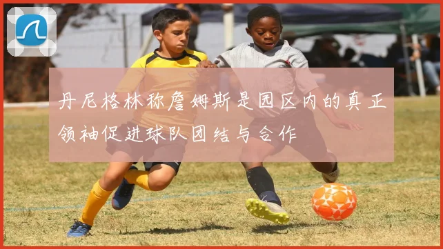 丹尼格林称詹姆斯是园区内的真正领袖促进球队团结与合作
