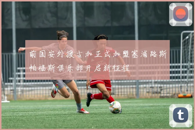 前国安外援古加正式加盟塞浦路斯帕福斯俱乐部开启新征程