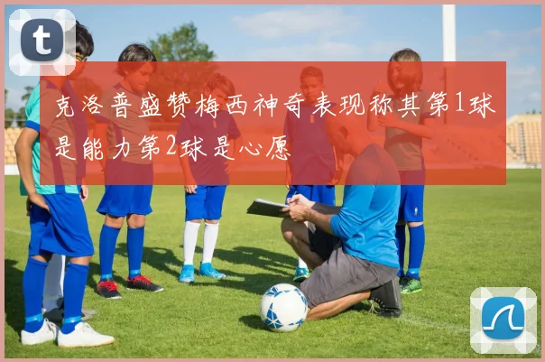 克洛普盛赞梅西神奇表现称其第1球是能力第2球是心愿