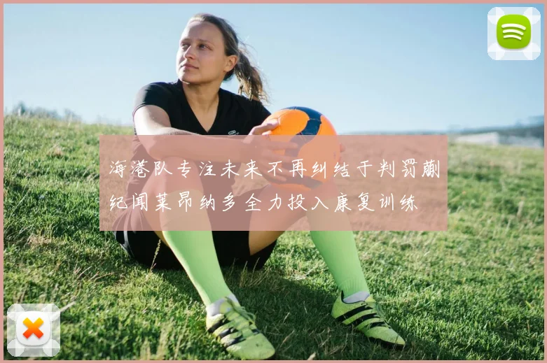 海港队专注未来不再纠结于判罚蒯纪闻莱昂纳多全力投入康复训练