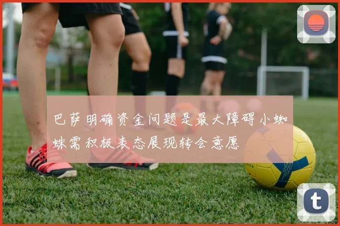 巴萨明确资金问题是最大障碍小蜘蛛需积极表态展现转会意愿