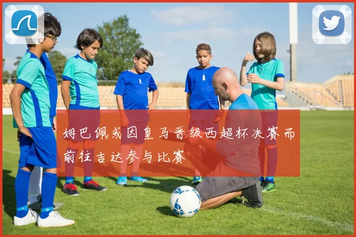 姆巴佩或因皇马晋级西超杯决赛而前往吉达参与比赛