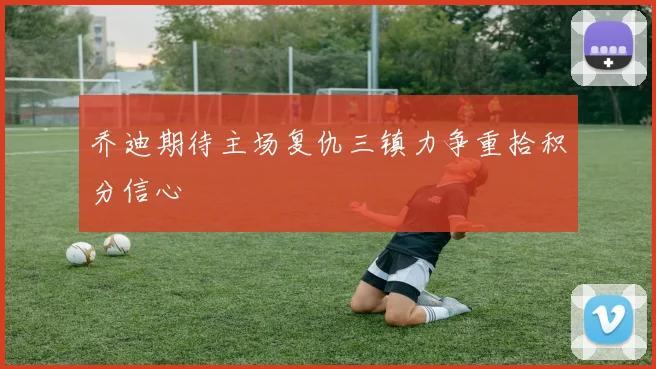 乔迪期待主场复仇三镇力争重拾积分信心