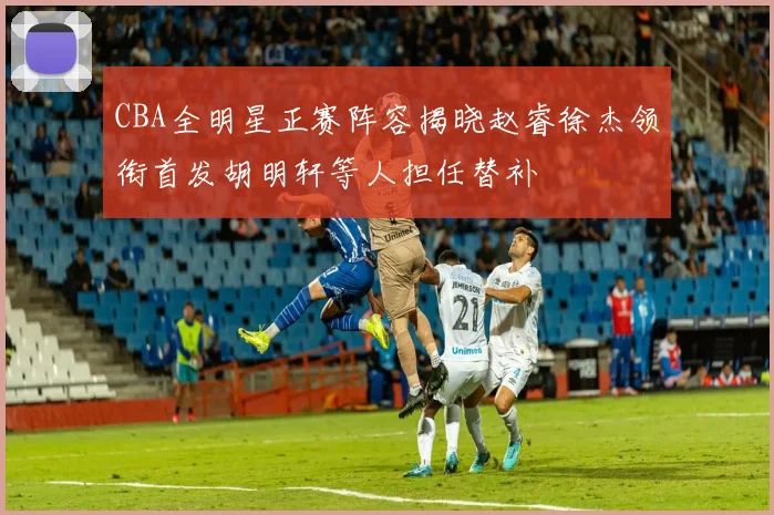 CBA全明星正赛阵容揭晓赵睿徐杰领衔首发胡明轩等人担任替补