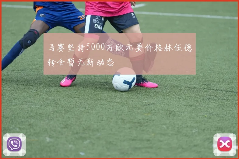 马赛坚持5000万欧元要价格林伍德转会暂无新动态