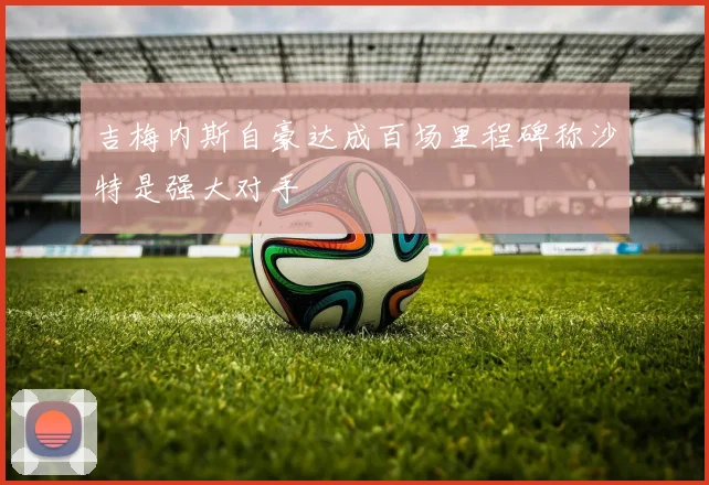吉梅内斯自豪达成百场里程碑称沙特是强大对手